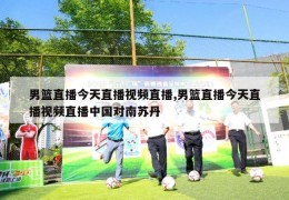 男篮直播今天直播视频直播,男篮直播今天直播视频直播中国对南苏丹