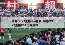 今晚cctv5直播cba比赛,今晚CCTV5直播CBA比赛兰球