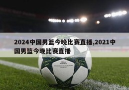 2024中国男篮今晚比赛直播,2021中国男篮今晚比赛直播