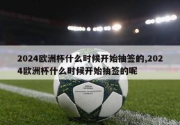 2024欧洲杯什么时候开始抽签的,2024欧洲杯什么时候开始抽签的呢