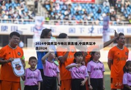 2024中国男篮今晚比赛直播,中国男篮冲击2024