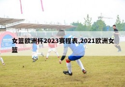 女篮欧洲杯2023赛程表,2021欧洲女篮