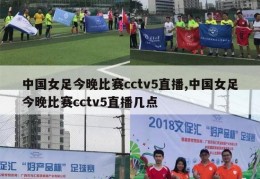 中国女足今晚比赛cctv5直播,中国女足今晚比赛cctv5直播几点