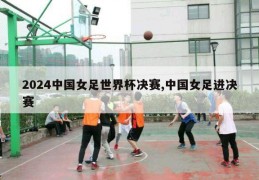 2024中国女足世界杯决赛,中国女足进决赛