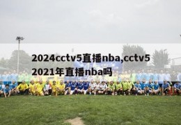 2024cctv5直播nba,cctv52021年直播nba吗